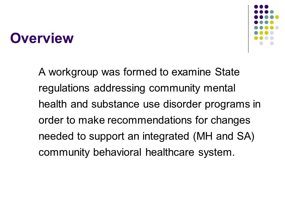 Overview A workgroup was formed to examine State regulations addressing community mental health and substance use disorder programs in order to make recommendations for changes needed to support an integrated (MH and SA) community behavioral healthcare system.