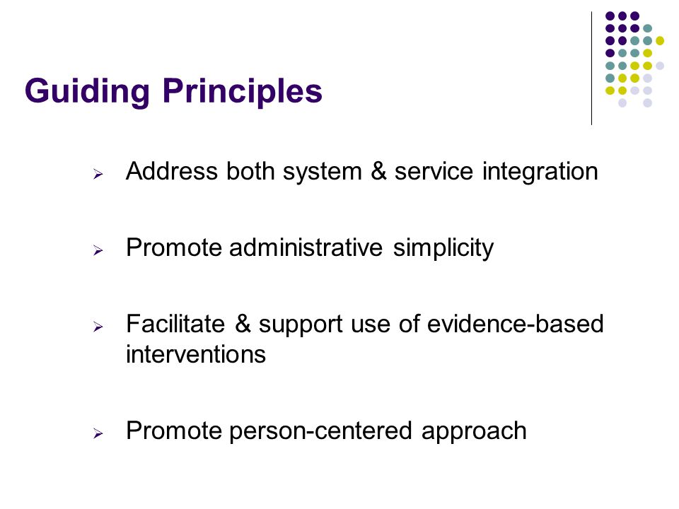 Guiding Principles  Address both system & service integration  Promote administrative simplicity  Facilitate & support use of evidence-based interventions  Promote person-centered approach