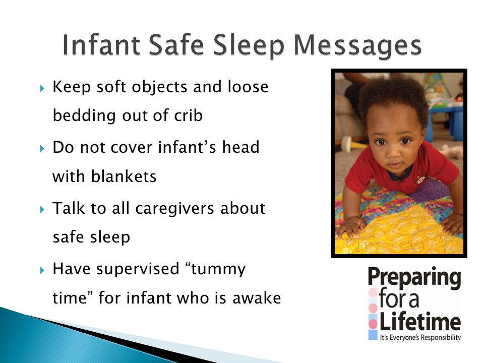  Keep soft objects and loose bedding out of crib  Do not cover infant’s head with blankets  Talk to all caregivers about safe sleep  Have supervised tummy time for infant who is awake