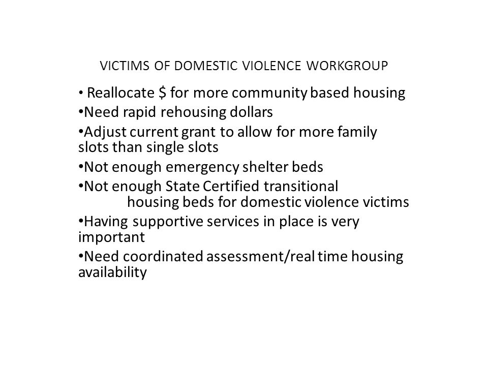 VICTIMS OF DOMESTIC VIOLENCE WORKGROUP Reallocate $ for more community based housing Need rapid rehousing dollars Adjust current grant to allow for more family slots than single slots Not enough emergency shelter beds Not enough State Certified transitional housing beds for domestic violence victims Having supportive services in place is very important Need coordinated assessment/real time housing availability