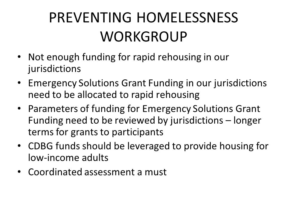 PREVENTING HOMELESSNESS WORKGROUP Not enough funding for rapid rehousing in our jurisdictions Emergency Solutions Grant Funding in our jurisdictions need to be allocated to rapid rehousing Parameters of funding for Emergency Solutions Grant Funding need to be reviewed by jurisdictions – longer terms for grants to participants CDBG funds should be leveraged to provide housing for low-income adults Coordinated assessment a must