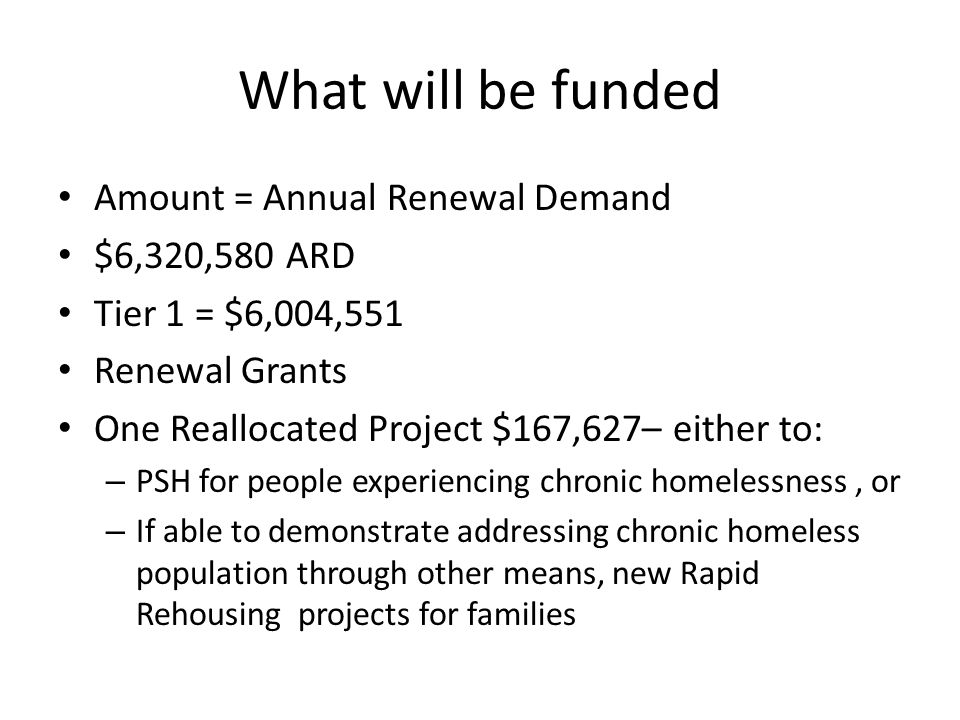 What will be funded Amount = Annual Renewal Demand $6,320,580 ARD Tier 1 = $6,004,551 Renewal Grants One Reallocated Project $167,627– either to: – PSH for people experiencing chronic homelessness, or – If able to demonstrate addressing chronic homeless population through other means, new Rapid Rehousing projects for families
