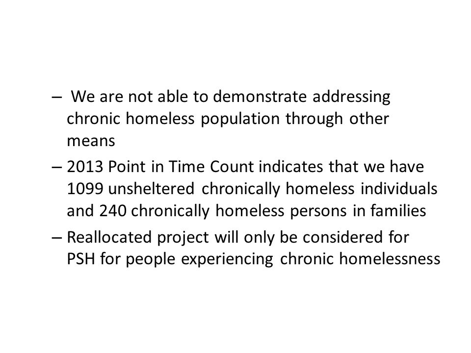 – We are not able to demonstrate addressing chronic homeless population through other means – 2013 Point in Time Count indicates that we have 1099 unsheltered chronically homeless individuals and 240 chronically homeless persons in families – Reallocated project will only be considered for PSH for people experiencing chronic homelessness