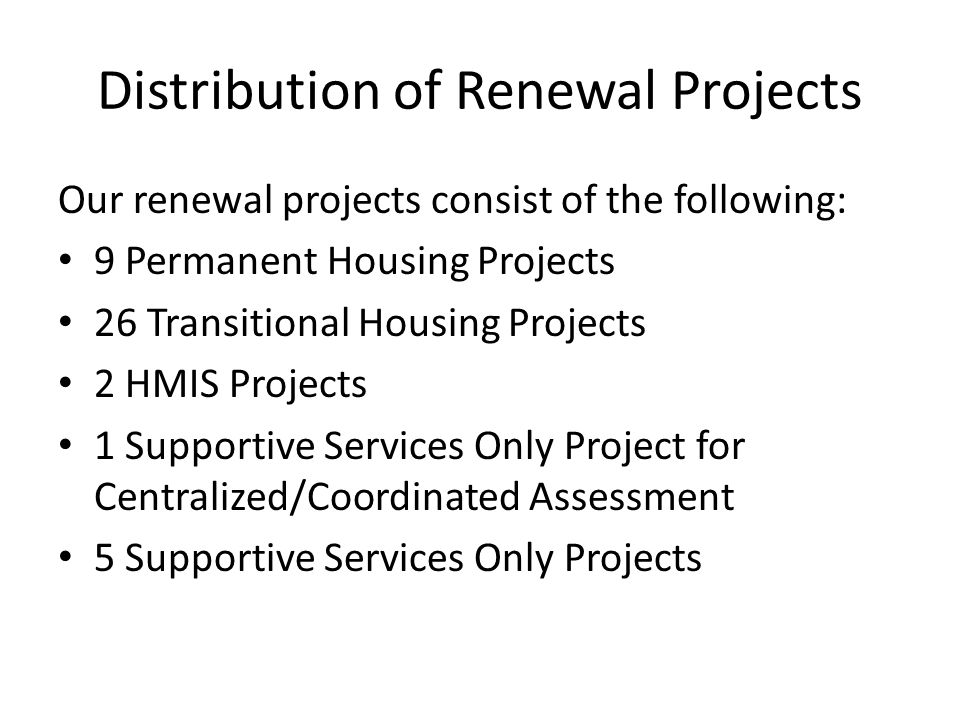 Distribution of Renewal Projects Our renewal projects consist of the following: 9 Permanent Housing Projects 26 Transitional Housing Projects 2 HMIS Projects 1 Supportive Services Only Project for Centralized/Coordinated Assessment 5 Supportive Services Only Projects