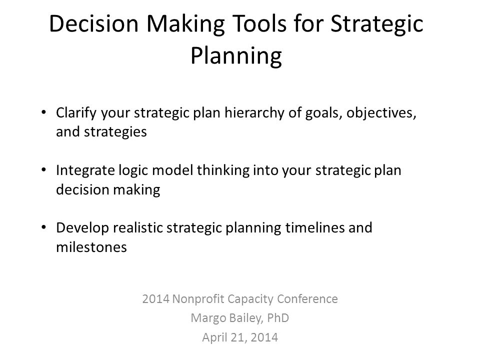 Decision Making Tools for Strategic Planning 2014 Nonprofit Capacity Conference Margo Bailey, PhD April 21, 2014 Clarify your strategic plan hierarchy of goals, objectives, and strategies Integrate logic model thinking into your strategic plan decision making Develop realistic strategic planning timelines and milestones