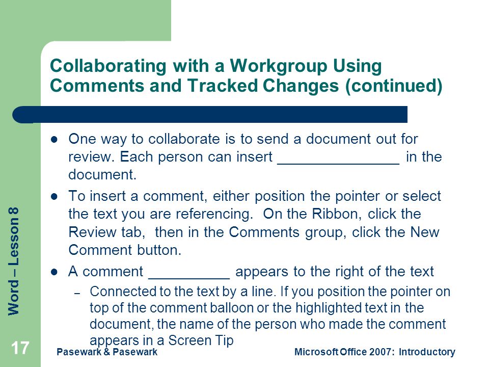 Word – Lesson 8 Pasewark & PasewarkMicrosoft Office 2007: Introductory 17 Collaborating with a Workgroup Using Comments and Tracked Changes (continued) One way to collaborate is to send a document out for review.