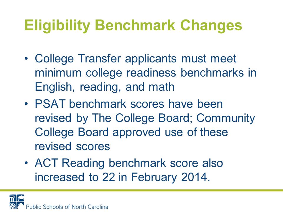 Eligibility Benchmark Changes College Transfer applicants must meet minimum college readiness benchmarks in English, reading, and math PSAT benchmark scores have been revised by The College Board; Community College Board approved use of these revised scores ACT Reading benchmark score also increased to 22 in February 2014.