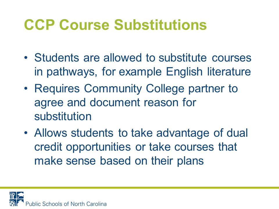 CCP Course Substitutions Students are allowed to substitute courses in pathways, for example English literature Requires Community College partner to agree and document reason for substitution Allows students to take advantage of dual credit opportunities or take courses that make sense based on their plans