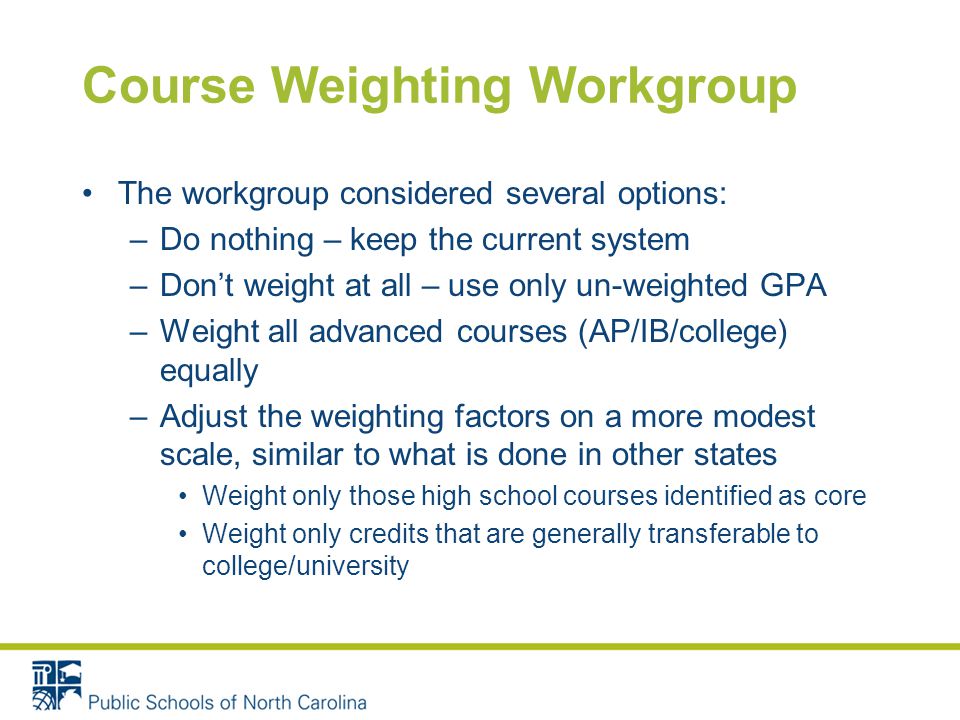 Course Weighting Workgroup The workgroup considered several options: –Do nothing – keep the current system –Don’t weight at all – use only un-weighted GPA –Weight all advanced courses (AP/IB/college) equally –Adjust the weighting factors on a more modest scale, similar to what is done in other states Weight only those high school courses identified as core Weight only credits that are generally transferable to college/university