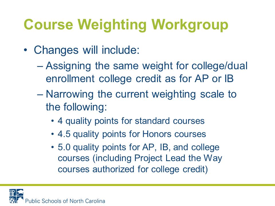 Course Weighting Workgroup Changes will include: –Assigning the same weight for college/dual enrollment college credit as for AP or IB –Narrowing the current weighting scale to the following: 4 quality points for standard courses 4.5 quality points for Honors courses 5.0 quality points for AP, IB, and college courses (including Project Lead the Way courses authorized for college credit)