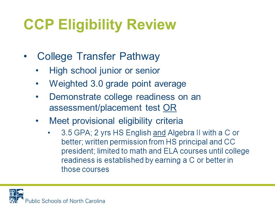 CCP Eligibility Review College Transfer Pathway High school junior or senior Weighted 3.0 grade point average Demonstrate college readiness on an assessment/placement test OR Meet provisional eligibility criteria 3.5 GPA; 2 yrs HS English and Algebra II with a C or better; written permission from HS principal and CC president; limited to math and ELA courses until college readiness is established by earning a C or better in those courses