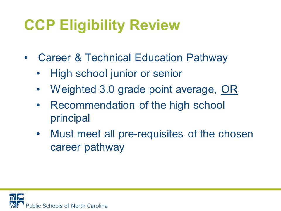 CCP Eligibility Review Career & Technical Education Pathway High school junior or senior Weighted 3.0 grade point average, OR Recommendation of the high school principal Must meet all pre-requisites of the chosen career pathway