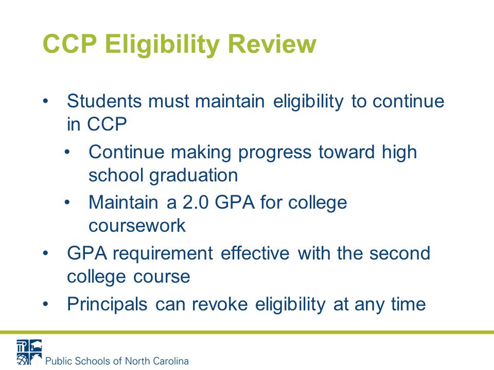 CCP Eligibility Review Students must maintain eligibility to continue in CCP Continue making progress toward high school graduation Maintain a 2.0 GPA for college coursework GPA requirement effective with the second college course Principals can revoke eligibility at any time