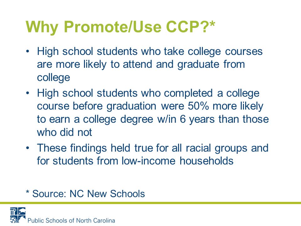 Why Promote/Use CCP * High school students who take college courses are more likely to attend and graduate from college High school students who completed a college course before graduation were 50% more likely to earn a college degree w/in 6 years than those who did not These findings held true for all racial groups and for students from low-income households * Source: NC New Schools
