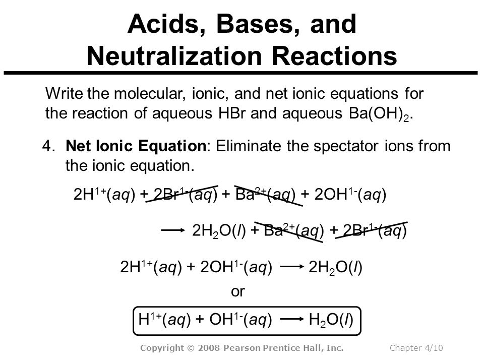 Copyright © 2008 Pearson Prentice Hall, Inc.Chapter 4/10 2H 2 O(l) + Ba 2+ (aq) + 2Br 1- (aq) Acids, Bases, and Neutralization Reactions Write the molecular, ionic, and net ionic equations for the reaction of aqueous HBr and aqueous Ba(OH) 2.