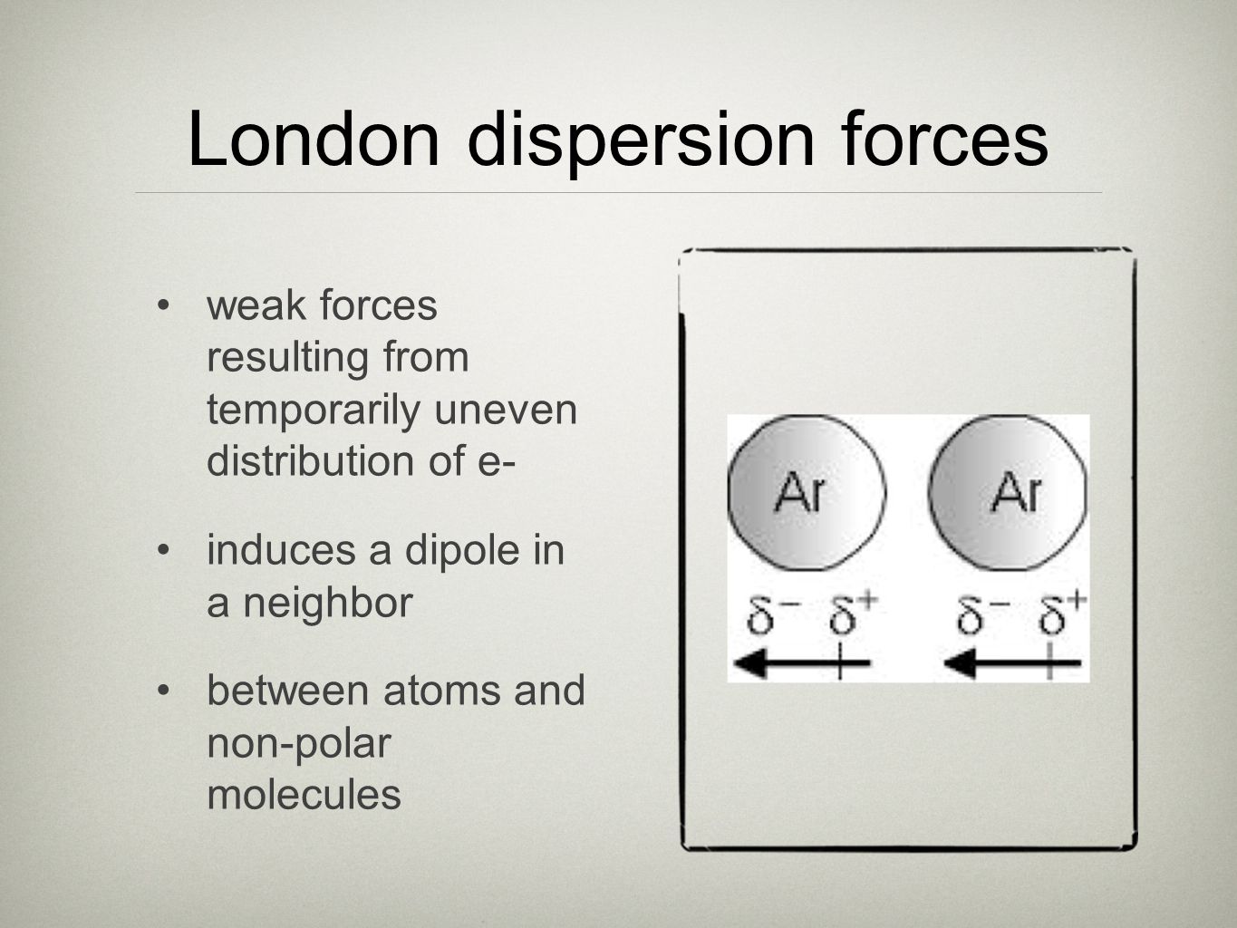 London dispersion forces weak forces resulting from temporarily uneven distribution of e- induces a dipole in a neighbor between atoms and non-polar molecules