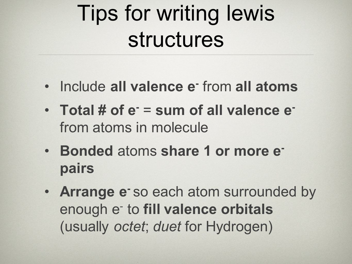Tips for writing lewis structures Include all valence e - from all atoms Total # of e - = sum of all valence e - from atoms in molecule Bonded atoms share 1 or more e - pairs Arrange e - so each atom surrounded by enough e - to fill valence orbitals (usually octet; duet for Hydrogen)