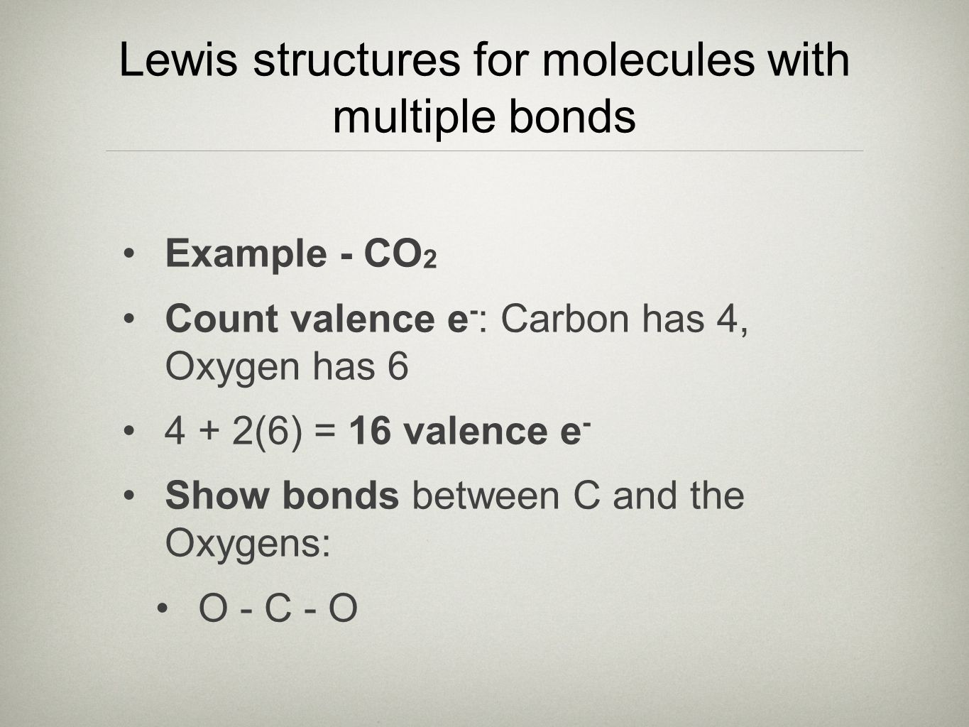 Lewis structures for molecules with multiple bonds Example - CO 2 Count valence e - : Carbon has 4, Oxygen has (6) = 16 valence e - Show bonds between C and the Oxygens: O - C - O
