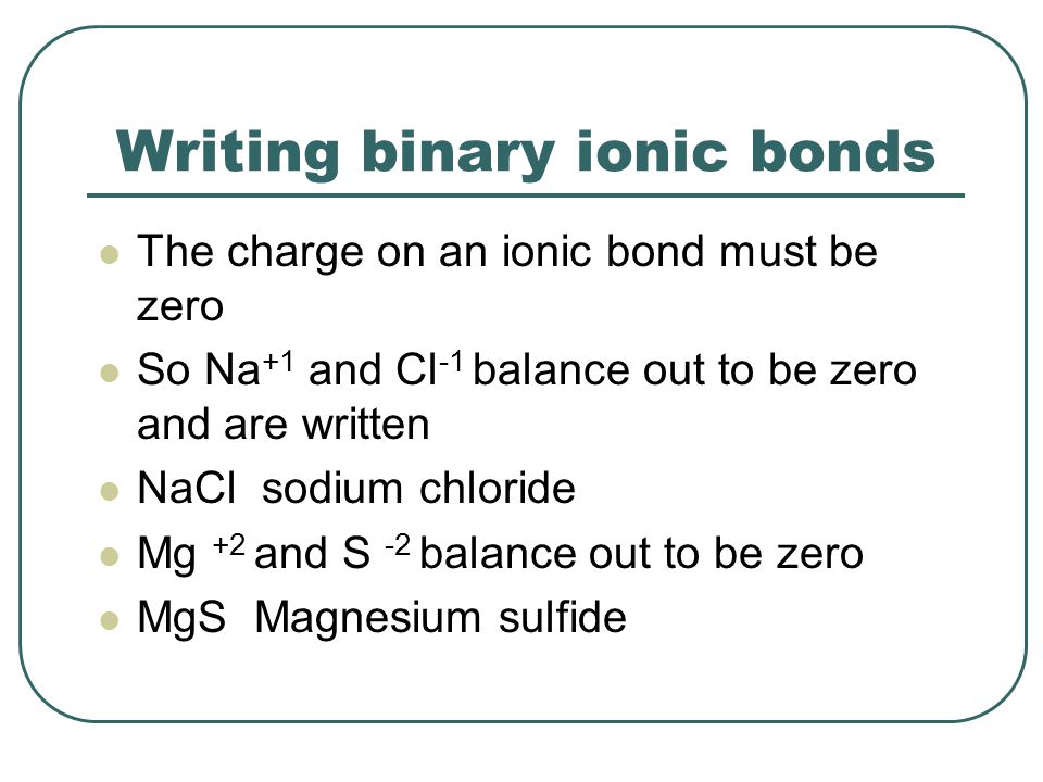 Writing binary ionic bonds The charge on an ionic bond must be zero So Na +1 and Cl -1 balance out to be zero and are written NaCl sodium chloride Mg +2 and S -2 balance out to be zero MgS Magnesium sulfide