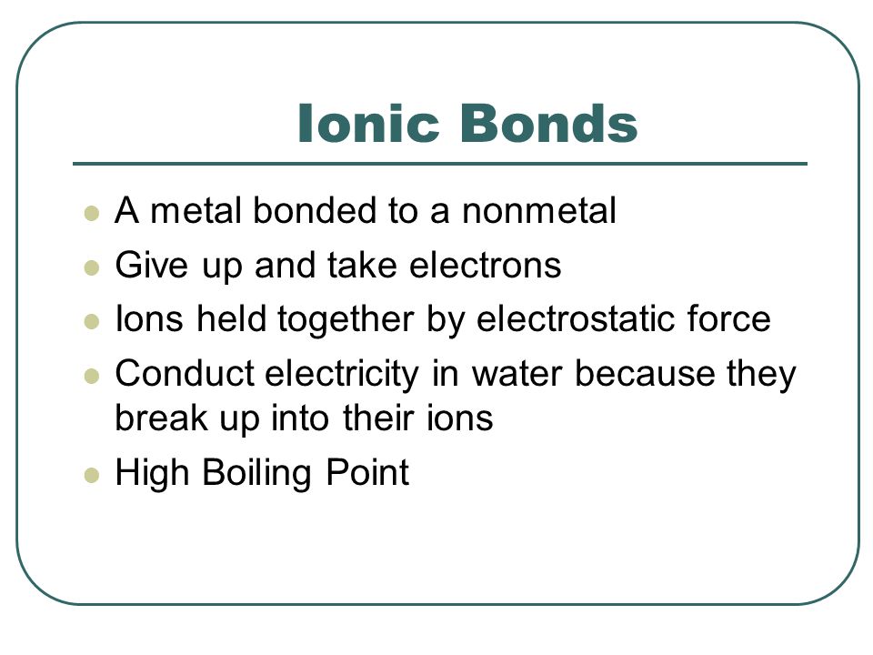 Ionic Bonds A metal bonded to a nonmetal Give up and take electrons Ions held together by electrostatic force Conduct electricity in water because they break up into their ions High Boiling Point