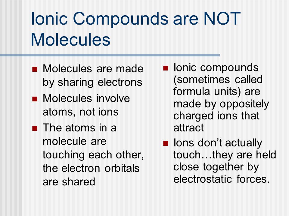 Ionic Compounds are NOT Molecules Molecules are made by sharing electrons Molecules involve atoms, not ions The atoms in a molecule are touching each other, the electron orbitals are shared Ionic compounds (sometimes called formula units) are made by oppositely charged ions that attract Ions don’t actually touch…they are held close together by electrostatic forces.