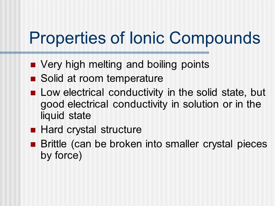 Properties of Ionic Compounds Very high melting and boiling points Solid at room temperature Low electrical conductivity in the solid state, but good electrical conductivity in solution or in the liquid state Hard crystal structure Brittle (can be broken into smaller crystal pieces by force)