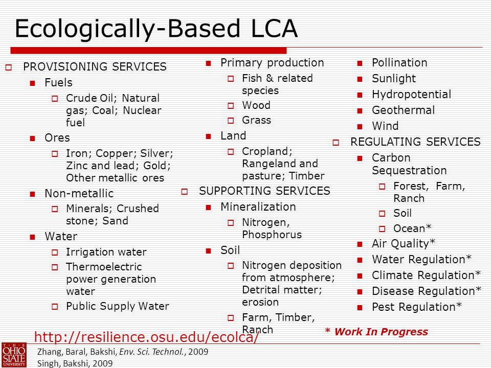 Ecologically-Based LCA  PROVISIONING SERVICES Fuels  Crude Oil; Natural gas; Coal; Nuclear fuel Ores  Iron; Copper; Silver; Zinc and lead; Gold; Other metallic ores Non-metallic  Minerals; Crushed stone; Sand Water  Irrigation water  Thermoelectric power generation water  Public Supply Water Primary production  Fish & related species  Wood  Grass Land  Cropland; Rangeland and pasture; Timber  SUPPORTING SERVICES Mineralization  Nitrogen, Phosphorus Soil  Nitrogen deposition from atmosphere; Detrital matter; erosion  Farm, Timber, Ranch * Work In Progress Pollination Sunlight Hydropotential Geothermal Wind  REGULATING SERVICES Carbon Sequestration  Forest, Farm, Ranch  Soil  Ocean* Air Quality* Water Regulation* Climate Regulation* Disease Regulation* Pest Regulation* Zhang, Baral, Bakshi, Env.
