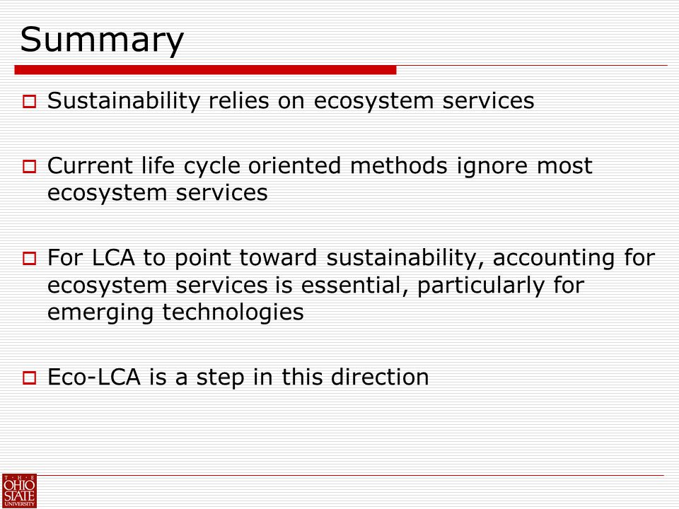 Summary  Sustainability relies on ecosystem services  Current life cycle oriented methods ignore most ecosystem services  For LCA to point toward sustainability, accounting for ecosystem services is essential, particularly for emerging technologies  Eco-LCA is a step in this direction