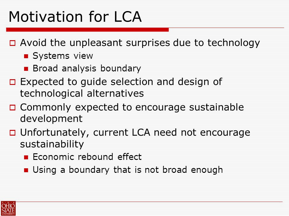 Motivation for LCA  Avoid the unpleasant surprises due to technology Systems view Broad analysis boundary  Expected to guide selection and design of technological alternatives  Commonly expected to encourage sustainable development  Unfortunately, current LCA need not encourage sustainability Economic rebound effect Using a boundary that is not broad enough
