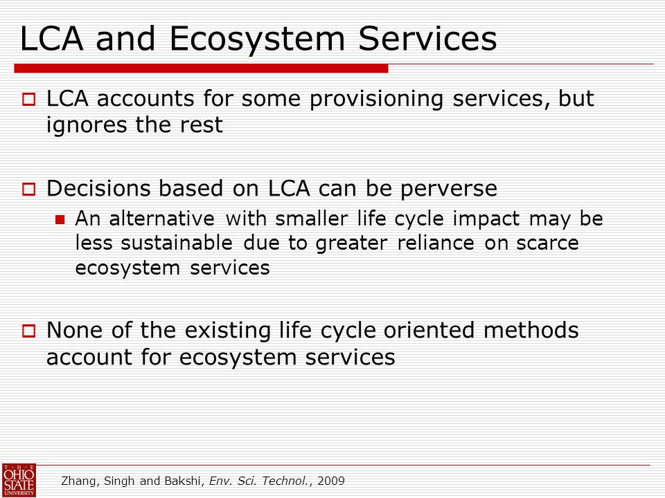 LCA and Ecosystem Services  LCA accounts for some provisioning services, but ignores the rest  Decisions based on LCA can be perverse An alternative with smaller life cycle impact may be less sustainable due to greater reliance on scarce ecosystem services  None of the existing life cycle oriented methods account for ecosystem services Zhang, Singh and Bakshi, Env.