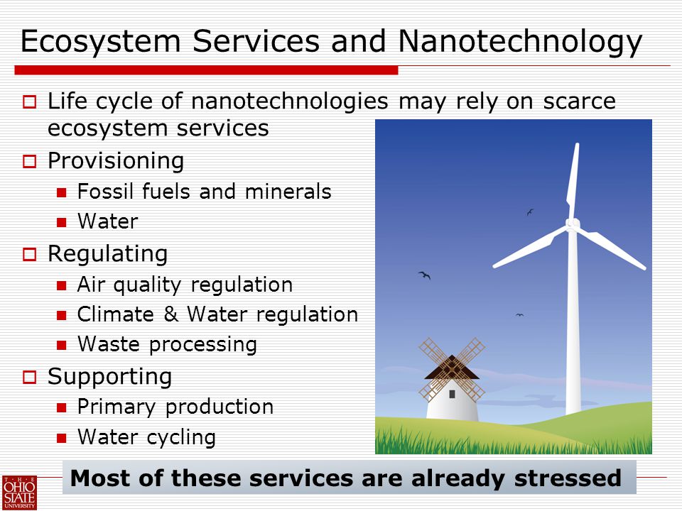 Ecosystem Services and Nanotechnology  Life cycle of nanotechnologies may rely on scarce ecosystem services  Provisioning Fossil fuels and minerals Water  Regulating Air quality regulation Climate & Water regulation Waste processing  Supporting Primary production Water cycling Most of these services are already stressed