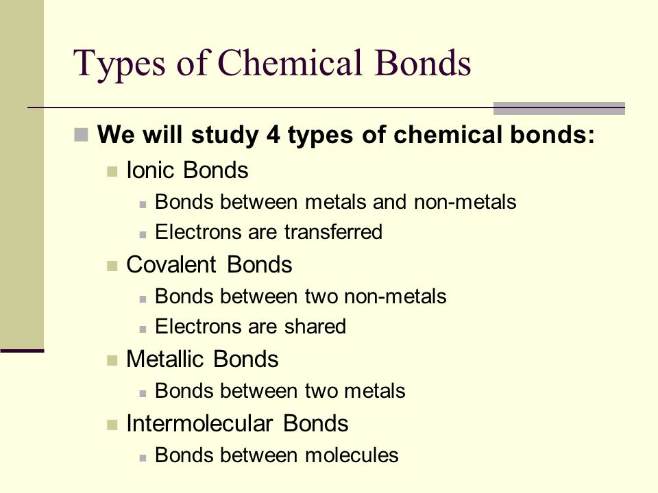 Types of Chemical Bonds We will study 4 types of chemical bonds: Ionic Bonds Bonds between metals and non-metals Electrons are transferred Covalent Bonds Bonds between two non-metals Electrons are shared Metallic Bonds Bonds between two metals Intermolecular Bonds Bonds between molecules