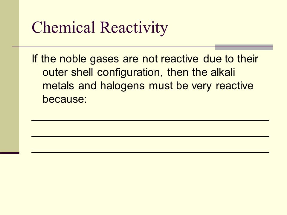 Chemical Reactivity If the noble gases are not reactive due to their outer shell configuration, then the alkali metals and halogens must be very reactive because: ______________________________________