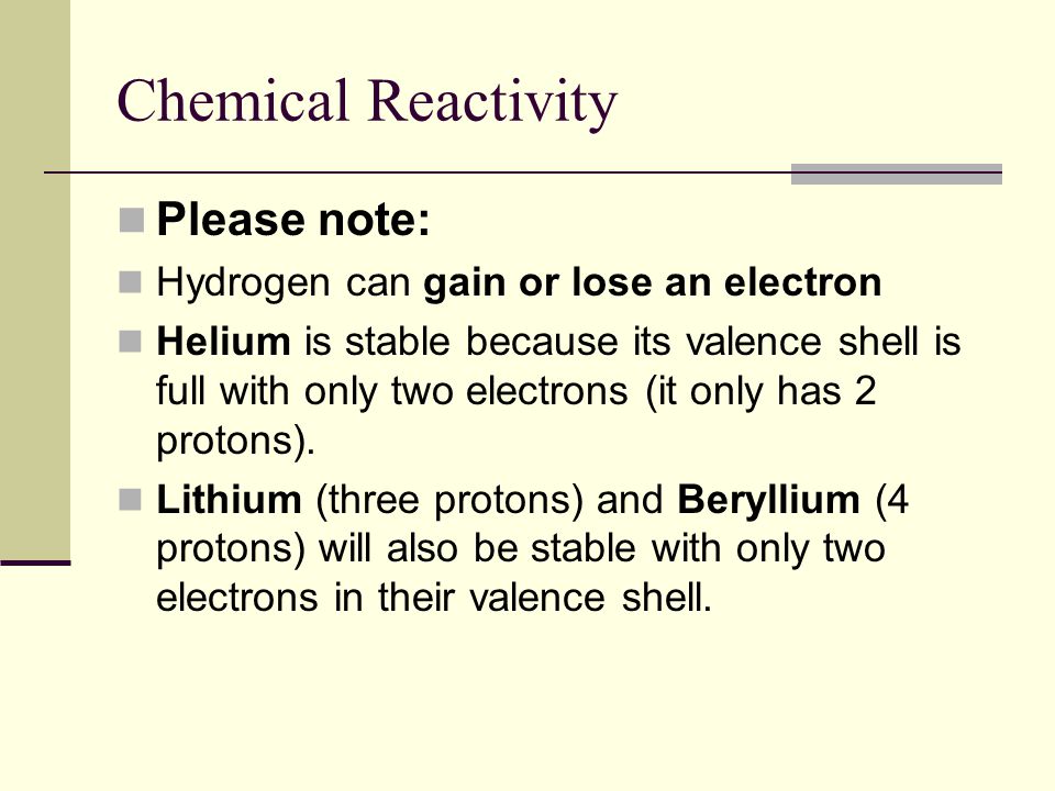 Chemical Reactivity Please note: Hydrogen can gain or lose an electron Helium is stable because its valence shell is full with only two electrons (it only has 2 protons).