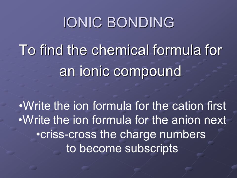 To find the chemical formula for an ionic compound IONIC BONDING Write the ion formula for the cation first Write the ion formula for the anion next criss-cross the charge numbers to become subscripts