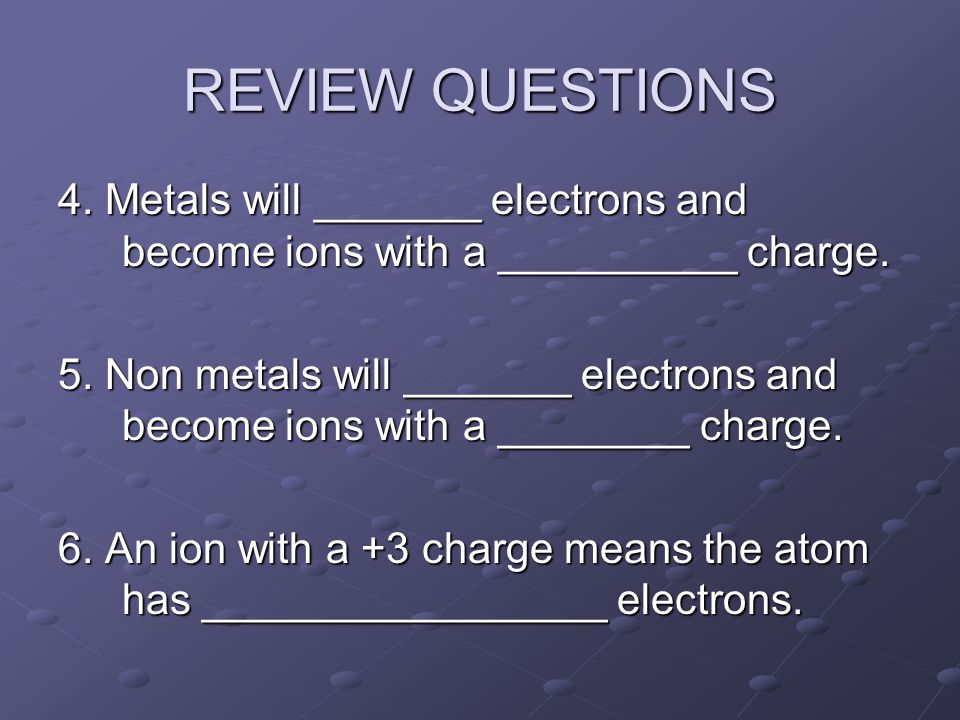 REVIEW QUESTIONS 4. Metals will _______ electrons and become ions with a __________ charge.