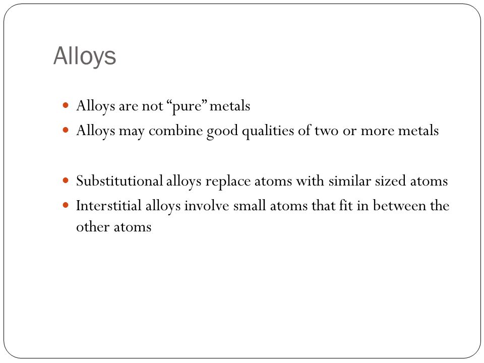 Alloys Alloys are not pure metals Alloys may combine good qualities of two or more metals Substitutional alloys replace atoms with similar sized atoms Interstitial alloys involve small atoms that fit in between the other atoms