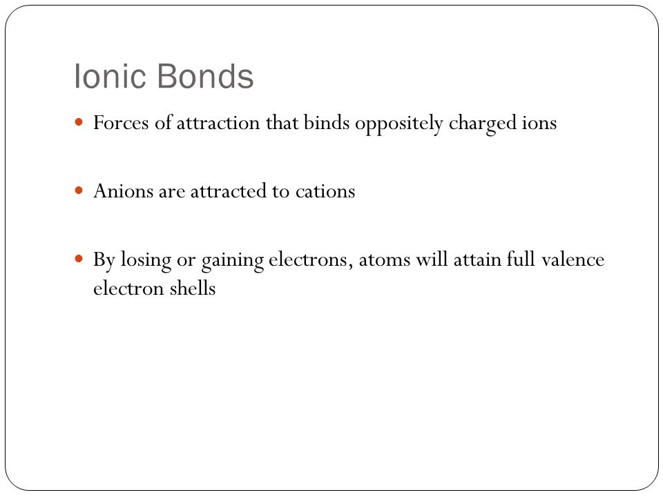 Ionic Bonds Forces of attraction that binds oppositely charged ions Anions are attracted to cations By losing or gaining electrons, atoms will attain full valence electron shells