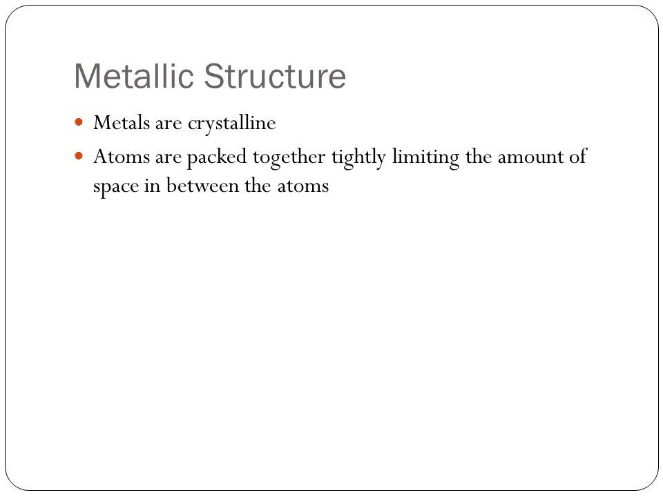 Metallic Structure Metals are crystalline Atoms are packed together tightly limiting the amount of space in between the atoms