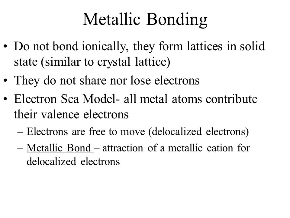 Metallic Bonding Do not bond ionically, they form lattices in solid state (similar to crystal lattice) They do not share nor lose electrons Electron Sea Model- all metal atoms contribute their valence electrons –Electrons are free to move (delocalized electrons) –Metallic Bond – attraction of a metallic cation for delocalized electrons