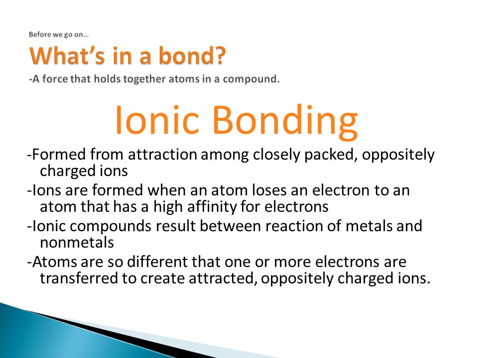 Ionic Bonding - Formed from attraction among closely packed, oppositely charged ions -Ions are formed when an atom loses an electron to an atom that has a high affinity for electrons -Ionic compounds result between reaction of metals and nonmetals -Atoms are so different that one or more electrons are transferred to create attracted, oppositely charged ions.