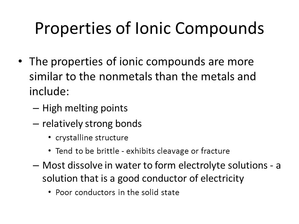 Properties of Ionic Compounds The properties of ionic compounds are more similar to the nonmetals than the metals and include: – High melting points – relatively strong bonds crystalline structure Tend to be brittle - exhibits cleavage or fracture – Most dissolve in water to form electrolyte solutions - a solution that is a good conductor of electricity Poor conductors in the solid state