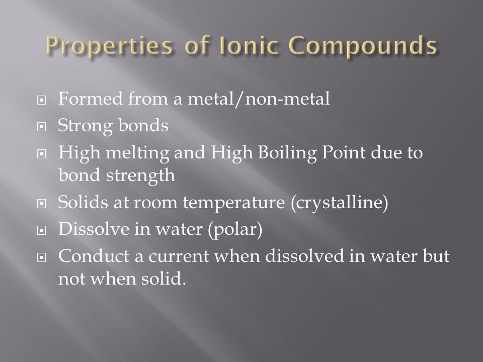  Formed from a metal/non-metal  Strong bonds  High melting and High Boiling Point due to bond strength  Solids at room temperature (crystalline)  Dissolve in water (polar)  Conduct a current when dissolved in water but not when solid.