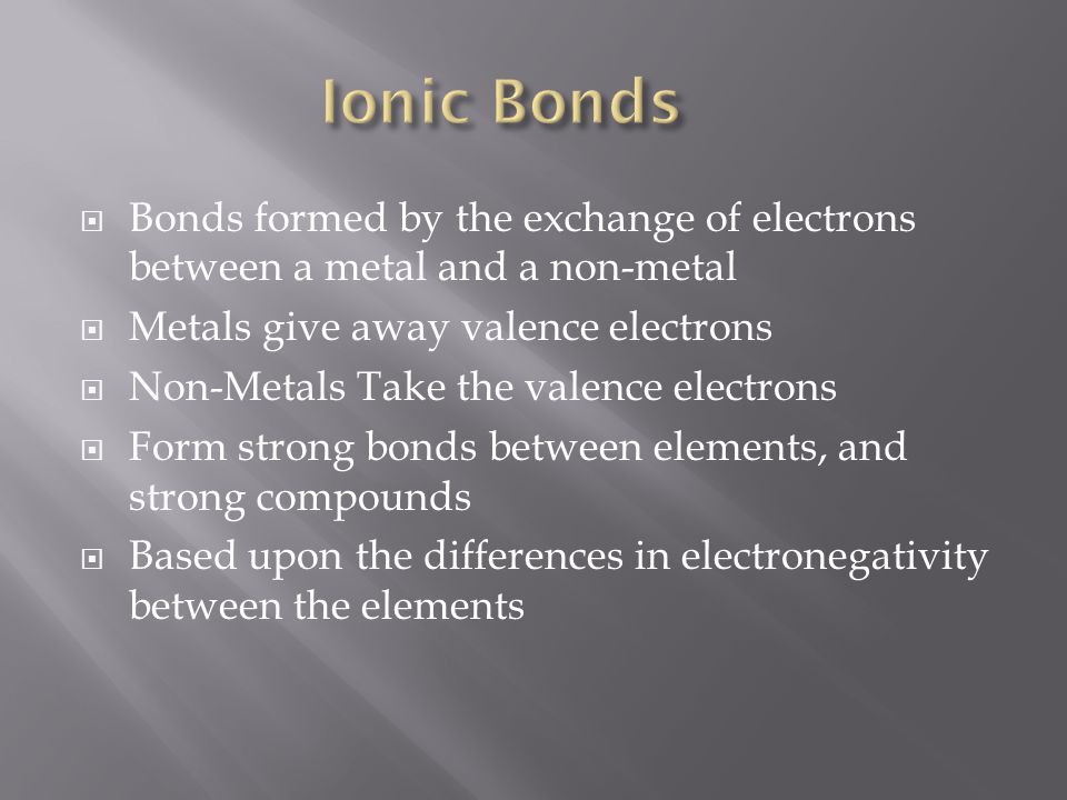 Bonds formed by the exchange of electrons between a metal and a non-metal  Metals give away valence electrons  Non-Metals Take the valence electrons  Form strong bonds between elements, and strong compounds  Based upon the differences in electronegativity between the elements