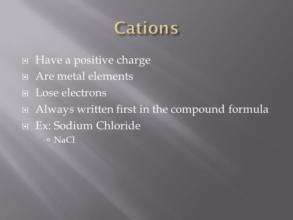  Have a positive charge  Are metal elements  Lose electrons  Always written first in the compound formula  Ex: Sodium Chloride  NaCl