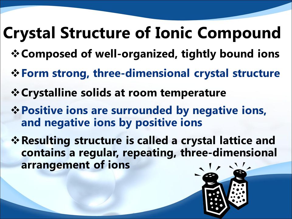Characteristics of Ionic Compounds:  High melting points  Conduct electricity in the liquid & gaseous states  Considered electrolytes: soluble in water and conduct electricity when dissolved in water  Usually crystallize as sharply defined particles  They are typically composed of a metal and a nonmetal