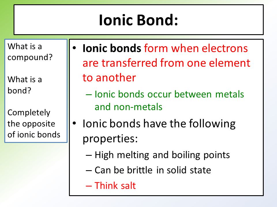 Ionic Bond: Ionic bonds form when electrons are transferred from one element to another – Ionic bonds occur between metals and non-metals Ionic bonds have the following properties: – High melting and boiling points – Can be brittle in solid state – Think salt What is a compound.