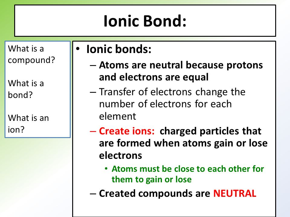 Ionic Bond: Ionic bonds: – Atoms are neutral because protons and electrons are equal – Transfer of electrons change the number of electrons for each element – Create ions: charged particles that are formed when atoms gain or lose electrons Atoms must be close to each other for them to gain or lose – Created compounds are NEUTRAL What is a compound.