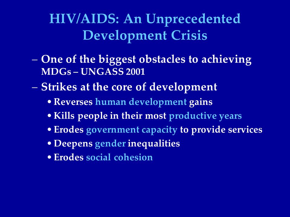 HIV/AIDS: An Unprecedented Development Crisis –One of the biggest obstacles to achieving MDGs – UNGASS 2001 –Strikes at the core of development Reverses human development gains Kills people in their most productive years Erodes government capacity to provide services Deepens gender inequalities Erodes social cohesion