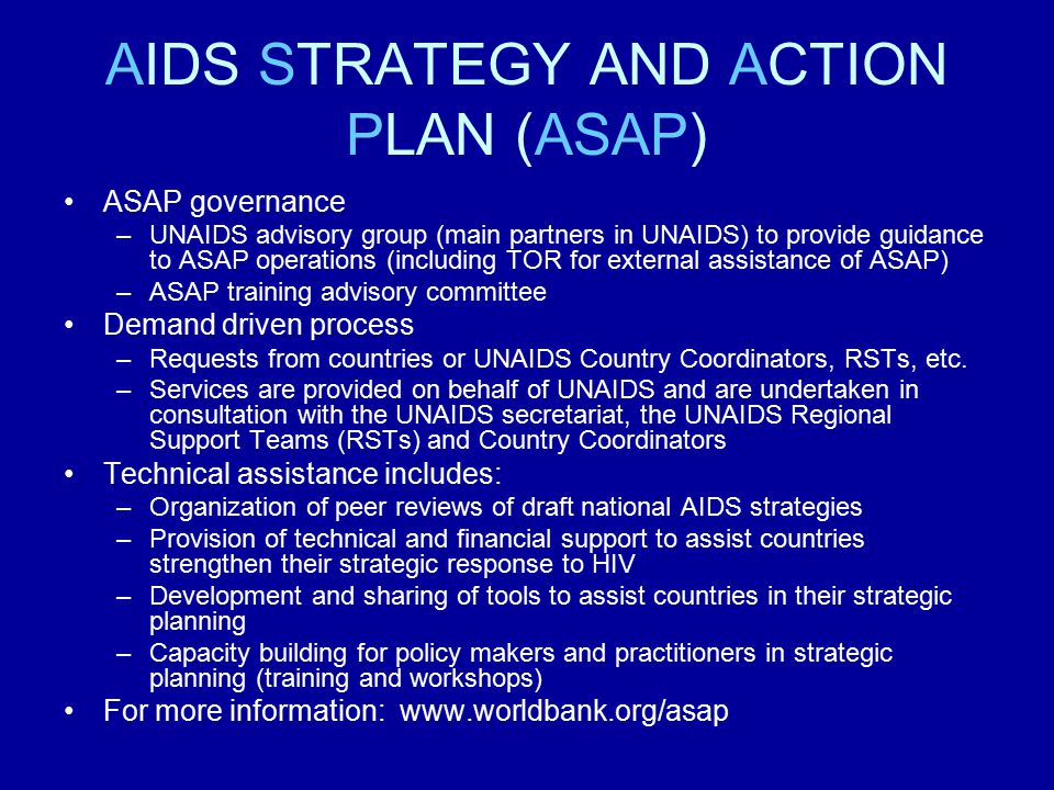 AIDS STRATEGY AND ACTION PLAN (ASAP) ASAP governance –UNAIDS advisory group (main partners in UNAIDS) to provide guidance to ASAP operations (including TOR for external assistance of ASAP) –ASAP training advisory committee Demand driven process –Requests from countries or UNAIDS Country Coordinators, RSTs, etc.